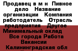 Продавец в м-н "Пивное дело › Название организации ­ Компания-работодатель › Отрасль предприятия ­ Другое › Минимальный оклад ­ 1 - Все города Работа » Вакансии   . Калининградская обл.,Приморск г.